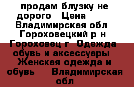 продам блузку не дорого › Цена ­ 300 - Владимирская обл., Гороховецкий р-н, Гороховец г. Одежда, обувь и аксессуары » Женская одежда и обувь   . Владимирская обл.